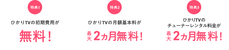 特典1 ひかりTVの初期費用が無料! 特典2 ひかりTVの月額基本料が最大2ヵ月無料! 特典3 ひかりTVのチューナーレンタル料金が最大2ヵ月無料!