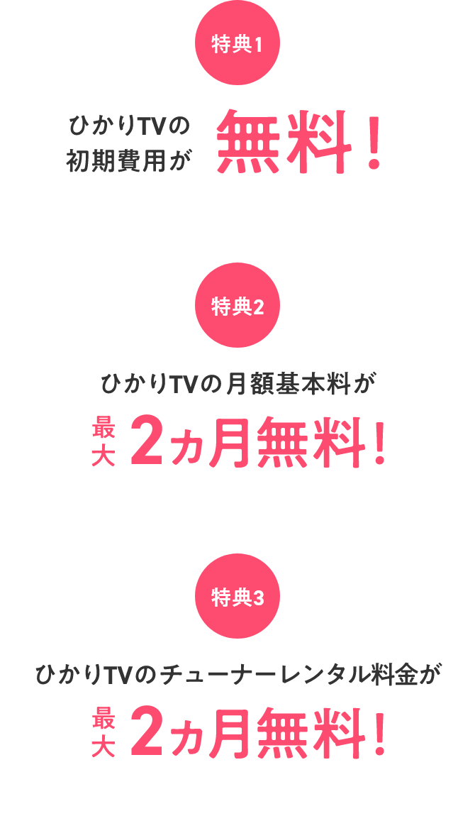 特典1 ひかりTVの初期費用が無料! 特典2 ひかりTVの月額基本料が最大2ヵ月無料! 特典3 ひかりTVのチューナーレンタル料金が最大2ヵ月無料!