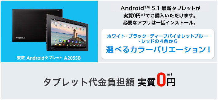 東芝AndroidタブレットA205SB Android™ 5.1 最新タブレットが実質0円※1 でご購入いただけます。必要なアプリは一括インストール。 ホワイト・ブラック・ディープバイオレットブルー・レッドの4色から選べるカラーバリエーション！タブレット代金負担額実質0円※1