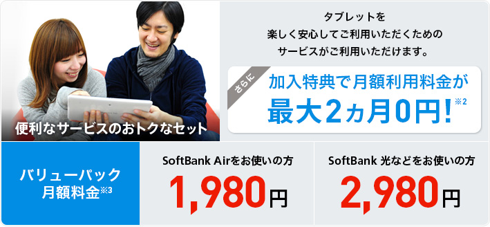 便利なサービスのおトクなセット タブレットを楽しく安心してご利用いただくためのサービスがご利用いただけます。さらに加入特典で月額利用料金が最大2ヵ月 0円！※2 バリューパック月額利用料金 SoftBank Airをお使いの方1,980円 SoftBank 光などをお使いの方2,980円