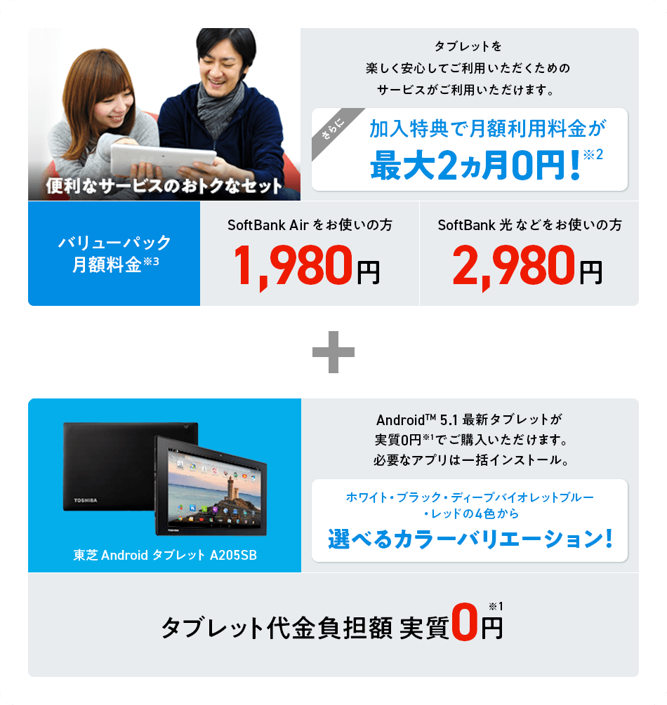 便利なサービスのおトクなセット タブレットを楽しく安心してご利用いただくためのサービスがご利用いただけます。さらに加入特典で月額利用料金が最大2ヵ月 0円!※2 バリューパック月額利用料金※3 SoftBank Airをお使いの方1,980円 SoftBank 光などをお使いの方2,980円 + 東芝AndroidタブレットA205SB Android™ 5.1 最新タブレットが実質0円※1 でご購入いただけます。必要なアプリは一括インストール。 ホワイト・ブラック・ディープバイオレットブルー・レッドの4色から選べるカラーバリエーション!タブレット代金負担額実質0円※1