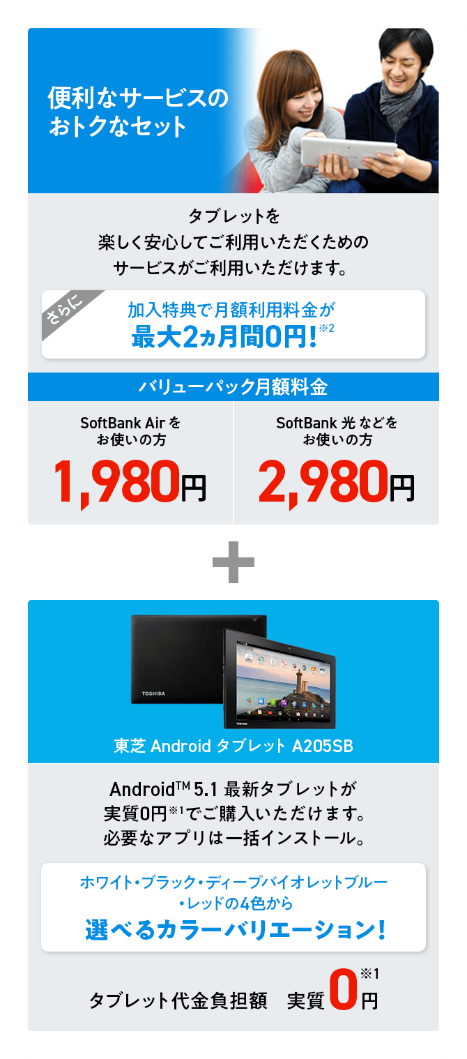 便利なサービスのおトクなセット タブレットを楽しく安心してご利用いただくためのサービスがご利用いただけます。さらに加入特典で月額利用料金が最大2ヵ月 0円!※2 バリューパック月額利用料金※3 SoftBank Airをお使いの方1,980円 SoftBank 光などをお使いの方2,980円 + 東芝AndroidタブレットA205SB Android™ 5.1 最新タブレットが実質0円※1 でご購入いただけます。必要なアプリは一括インストール。 ホワイト・ブラック・ディープバイオレットブルー・レッドの4色から選べるカラーバリエーション!タブレット代金負担額実質0円※1