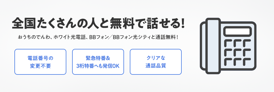全国たくさんの人と無料で話せる！おうちのでんわ、ホワイト光電話、BBフォン／BBフォン光シティと通話無料！電話番号の変更不要 緊急特番＆3桁特番へも発信OK クリアな通話品質