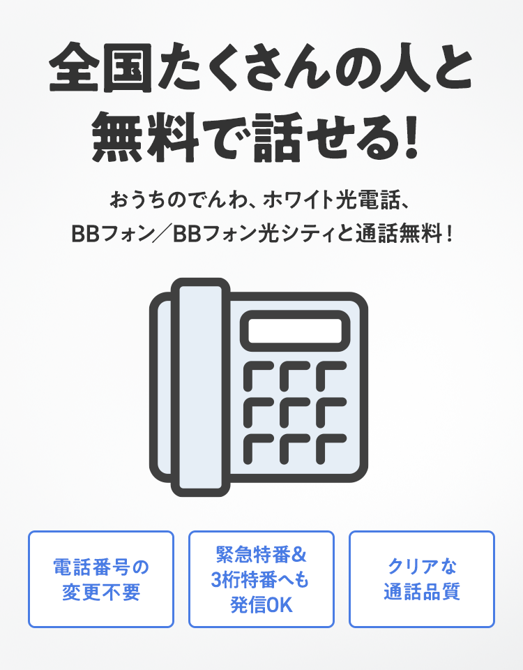全国たくさんの人と無料で話せる！おうちのでんわ、ホワイト光電話、BBフォン／BBフォン光シティと通話無料！電話番号の変更不要 緊急特番＆3桁特番へも発信OK クリアな通話品質