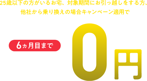 25歳以下の方がいるお宅、対象期間にお引っ越しをする方、他社から乗り換えの場合キャンペーン適用で 6ヵ月目まで月額0円