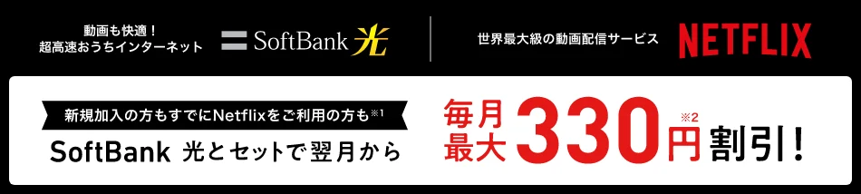 動画も快適！超高速おうちインターネット SoftBank 光 世界最大級の動画配信サービス NETFLIX 新規加入の方もすでにNetflixをご利用の方も※1 SoftBank 光とセットで翌月から毎月最大330円割引！※2