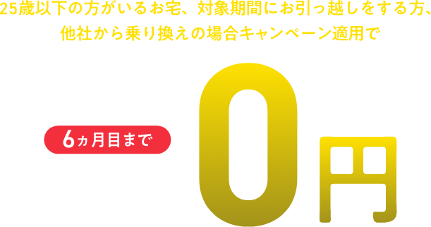 25歳以下の方がいるお宅、対象期間にお引っ越しをする方、他社から乗り換えの場合キャンペーン適用で 6ヵ月目まで月額0円