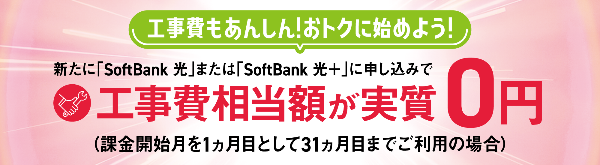 工事費もあんしん！おトクに始めよう！ 新たに「SoftBank 光」または「SoftBank 光＋」に申し込みで工事費相当額が実質0円