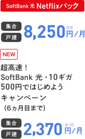 SoftBank 光 Netflixパック 集合 戸建 8,250円／月 NEW SoftBank 光・10ギガ500円ではじめようキャンペーン（6ヵ月目まで） 集合 戸建 2,370円／月