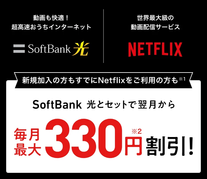 動画も快適！超高速おうちインターネットSoftBank 光 世界最大級の動画配信サービスNETFLIX 新規加入の方もすでにNetflixをご利用の方も※1 SoftBank 光とセットで翌月から毎月最大330円※2割引