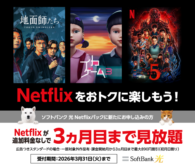 Netflixをおトクに楽しもう！ソフトバンク 光 Netflixパックに新たにお申し込みの方 Netflixが追加料金なしで3ヵ月目まで見放題 広告つきスタンダードの場合：一部対象外作品有・課金開始月から3ヵ月目まで最大890円割引（初月日割り） 受付期間：2026年3月31日（火）まで SoftBank 光