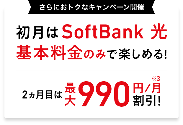 さらにおトクなキャンペーン開催 初月はSoftBank 光 基本料金のみで楽しめる！ 2ヵ月目は最大990円／月※3 割引！