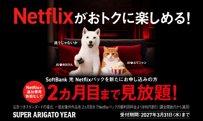 Netflixがおトクに楽しめる! SoftBank 光 Netflixパックを新たにお申し込みの方 Netflixが追加費用負担なしで2ヵ月目まで見放題!広告つきスタンダードの場合。一部対象外作品有2ヵ月目までNetflixパック月額利用料金より890円割引（課金開始月から適用）SUPER ARIGATO YEAR 受付期間：2027年3月31日(水)まで 迷うじゃないか AIお父さん AIふてニャン