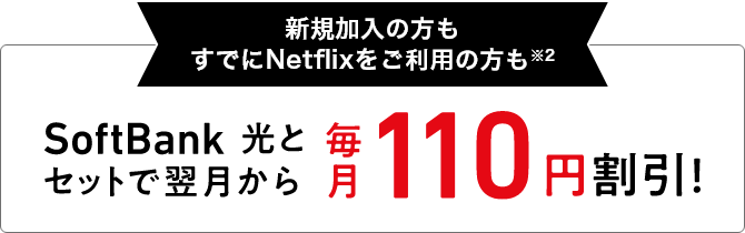 新規加入の方もすでにNetflixをご利用の方も※2 SoftBank 光とセットで翌月から 毎月110円割引！