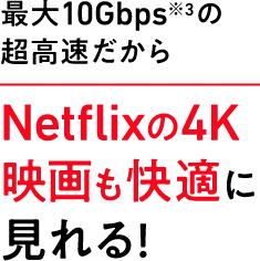 最大10Gbps※3 の超高速だからNetflixの4K映画も快適に見れる！