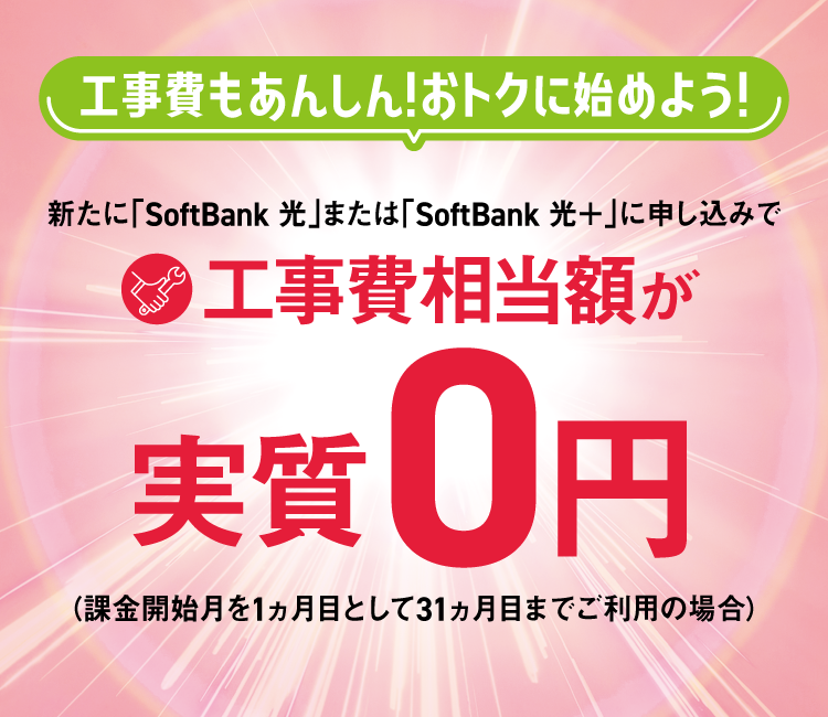 工事費もあんしん！おトクに始めよう！ 新たに「SoftBank 光」または「SoftBank 光＋」に申し込みで工事費相当額が実質0円（課金開始月を1ヵ月目として31ヵ月目までご利用の場合）
