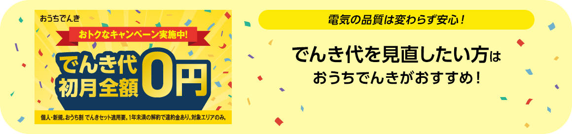 おうちでんき おトクなキャンペーン実施中！ でんき代初月全額0円 個人・新規。おうち割 でんきセット適用要。1年未満の解約で違約金あり。対象エリアのみ。