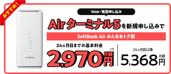 Web・電話申し込み Air ターミナル5を新規申し込みで SoftBank Air みんなおトク割 24ヵ月目までの基本料金月額2,970円 25ヵ月目以降月額5,368円