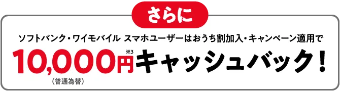 さらに ソフトバンク・ワイモバイル スマホユーザーは おうち割加入・キャンペーン適用で(普通為替)10,000円※3 キャッシュバック!