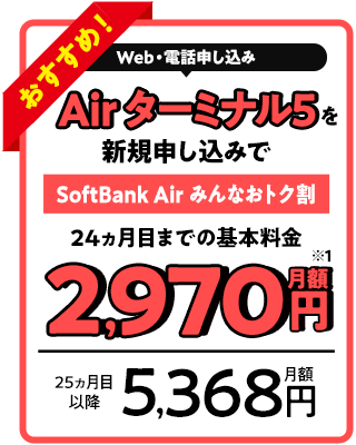 Web・電話申し込み Air ターミナル5を新規申し込みで SoftBank Air みんなおトク割 24ヵ月目までの基本料金月額2,970円 25ヵ月目以降月額5,368円