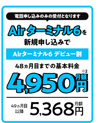 電話申し込みのみの受付となります Air ターミナル6を新規申し込みで Airターミナル6 デビュー割 48ヵ月目までの基本料金月額4,950円 49ヵ月目以降月額5,368円