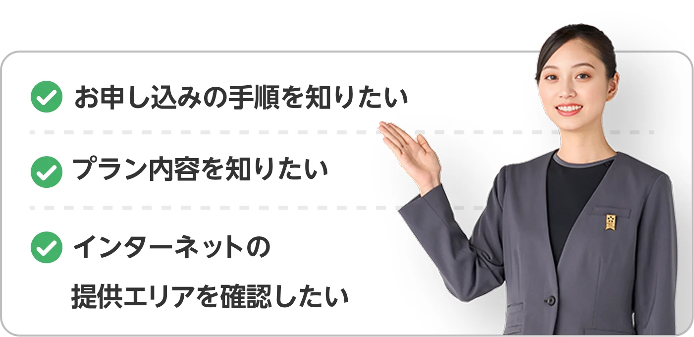 お申し込みの手順を知りたい プラン内容を知りたい インターネットの 提供エリアを確認したい