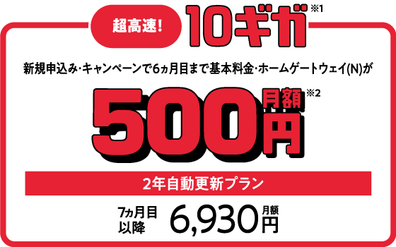 超高速！・10ギガ 新規申込・キャンペーンで6ヵ月目まで基本料金・ホームゲートウェイ（N）が月額500円 2年自動更新プラン 7ヵ月目以降月額6,930円