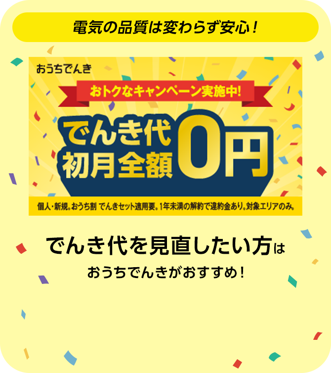 おうちでんき おトクなキャンペーン実施中！ でんき代初月全額0円 個人・新規。おうち割 でんきセット適用要。1年未満の解約で違約金あり。対象エリアのみ。