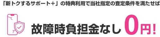「新トクするサポート＋」の特典利用で当社指定の査定条件を満たせば 故障時負担金なし0円!