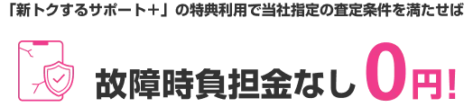 「新トクするサポート＋」の特典利用で当社指定の査定条件を満たせば 故障時負担金なし0円!