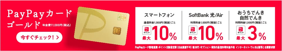 PayPayカード ゴールド 年会費11,000円（税込）スマートフォン 通常料金1,000円（税抜）ごと PayPayポイント最大10% SoftBank 光/Air 利用料金1,000円（税抜）ごと PayPayポイント最大10% おうちでんき自然でんき 利用料金1,000（税抜）ごと PayPayポイント最大3% PayPayカード情報連携 ポイント交換設定要（出金譲渡不可） 端末代・オプション・家族の通信料等対象外有 インターネット・でんきは携帯と合算請求要 今すぐチェック！
