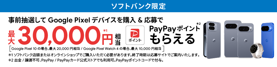 ソフトバンク限定 事前抽選して Google Pixel デバイスを購入＆応募で最大 30,000円相当※1 PayPayポイントもらえる※2 Google Pixel 10 の場合、最大 20,000 円相当、Google Pixel Watch 4 の場合、最大 10,000 円相当 ※1 ソフトバンクが認定またはオンラインショップでご購入いただく必要があります。終了時期は応募サイトでご案内いたします。※2 出金／譲渡不可。PayPay／PayPayカード公式ストアでも利用可。PayPayポイントコードで付与。