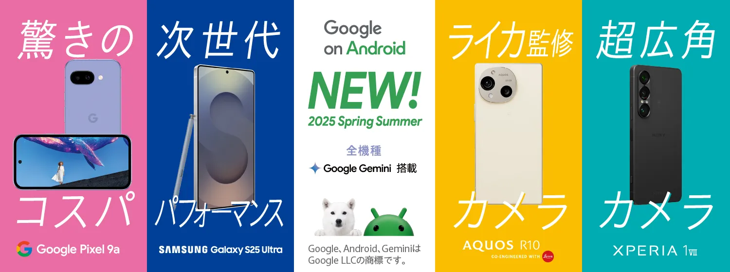 Google on Android NEW！2025 Spring Summer あなたがスマホに求めるものは？全機種 Google Gemini 搭載 Google、Android、GeminiはGoogle LLCの商標です。驚きのコスパ Google Pixel 9a、次世代パフォーマンス Samsung Galaxy S25 Ultra、ライカ監修カメラ AQUOS R10 GO-ENGINEERD WITH Leica、超広角カメラ Xperia 1Ⅶ