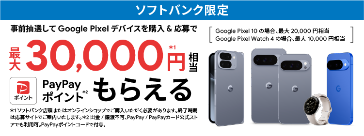 ソフトバンク限定 事前抽選して Google Pixel デバイスを購入＆応募で最大 30,000円相当※1 PayPayポイントもらえる※2 Google Pixel 10 の場合、最大 20,000 円相当、Google Pixel Watch 4 の場合、最大 10,000 円相当 ※1 ソフトバンクが認定またはオンラインショップでご購入いただく必要があります。終了時期は応募サイトでご案内いたします。※2 出金／譲渡不可。PayPay／PayPayカード公式ストアでも利用可。PayPayポイントコードで付与。