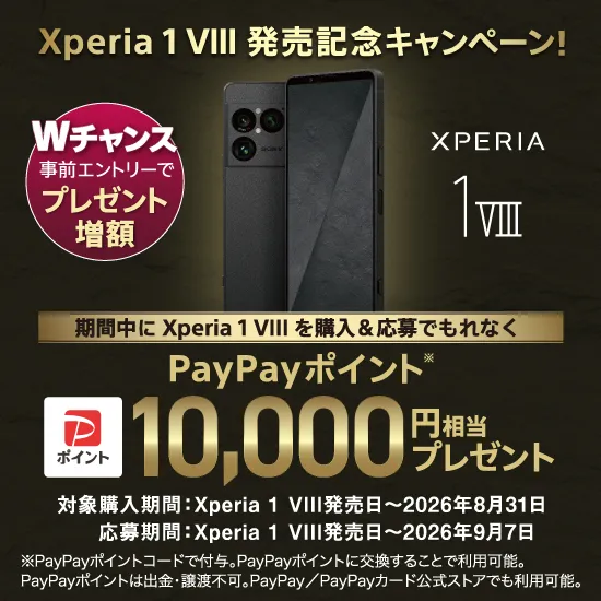 Xperia 1 VIII 発売記念キャンペーン！ Wチャンス 事前エントリーで プレゼント増額 期間中にXperia 1 VIIIを購入＆応募でもれなく PayPayポイント※ 10,000円相当 プレゼント 対象購入期間：Xperia 1 VIII発売日～2026年8月31日 応募期間：Xperia 1 VIII発売日～2026年9月7日 ※PayPayポイントコードで付与。PayPayポイントに交換することで利用可能。PayPayポイントは出金・譲渡不可。PayPay／PayPayカード公式ストアでも利用可能。
