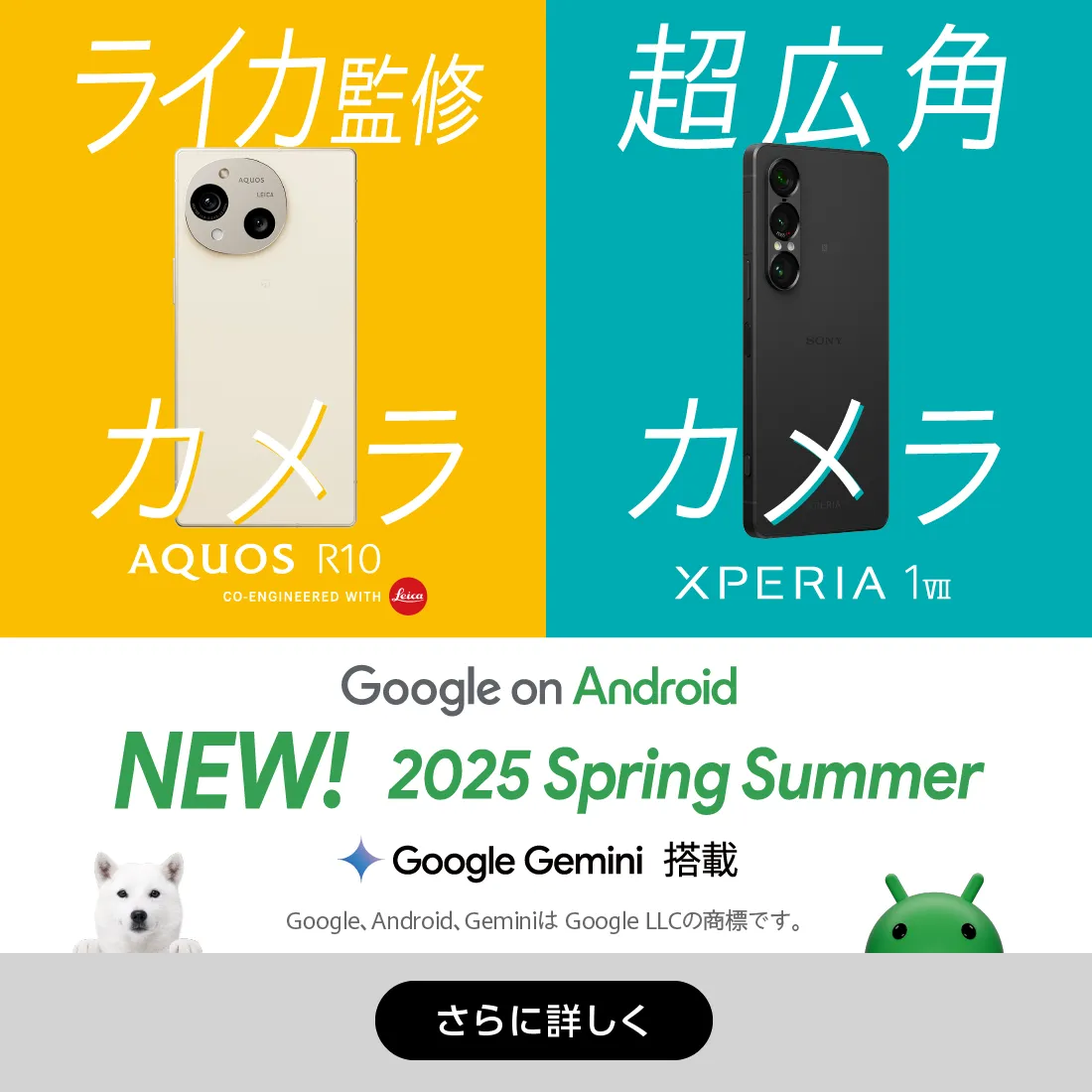 Google on Android NEW! 2025 Spring Summer 全機種 Google Gemini 搭載 Google、 Android、 GeminiはGoogle LLCの商標です。 ライカ監修カメラ AQUOS R10 CO-ENGINEERED WITH Leica 超広角カメラ XPERIA 1 VII