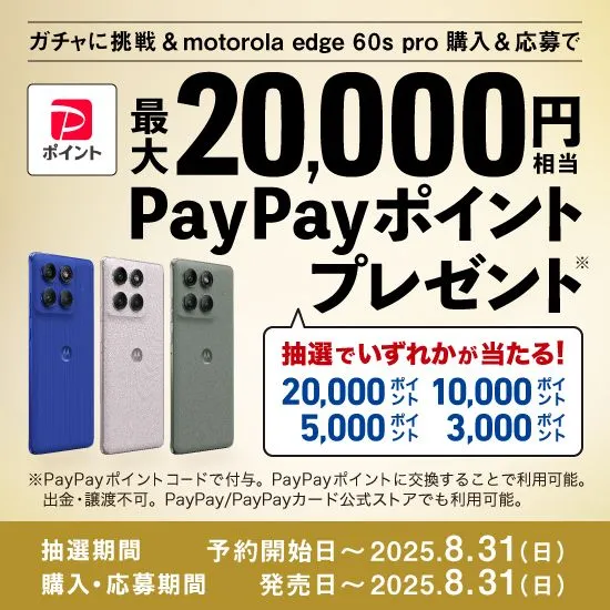 ガチャに挑戦＆motorola edge 60s pro 購入＆応募で 最大20,000円相当PayPayポイントプレゼント※ 抽選でいずれかが当たる！ 20,000ポイント10,000ポイント5,000ポイント3,000ポイント ※PayPayポイントコードで付与。PayPayポイントに交換することで利用可能。出金・譲渡不可。PayPay/PayPayカード公式ストアでも利用可能。 抽選期間：予約開始時～2025.8.31（日） 購入・応募期間：発売日～ 2025.8.31（日）