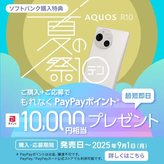 ソフトバンク購入特典 AQUOS R10 夏の祭テン ご購入＋ご応募でもれなくPayPayポイント＊ 最短即日10,000円相当プレゼント 購入・応募期間 発売日～2025年9月1日（月） ＊PayPayポイントは出金、譲渡不可です。 PayPay／PayPayカード公式ストアでも利用可能です。 詳しくはこちら
