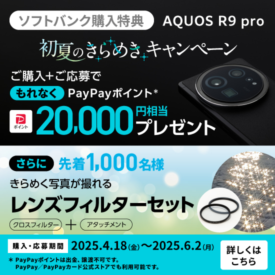 ソフトバンク購入特典 AQUOS R9 pro 初夏のきらめきキャンペーン ご購入＋ご応募でもれなく PayPayポイント* 20,000円相当プレゼント さらに先着1,000名様 きらめく写真が撮れる レンズフィルターセット クロスフィルター＋アタッチメント 購入・応募期間 2025.4.18(金)～2025.6.2(月) *PayPayポイントは出金・譲渡不可です。PayPay／PayPayカード公式ストアでも利用可能です。 詳しくはこちら