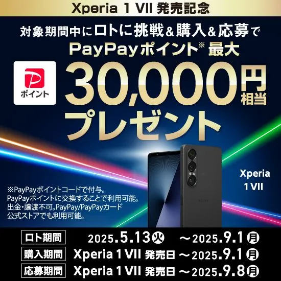 Xperia1 VII 発売記念 対象期間中にロトに挑戦＆購入＆応募で PayPayポイント※ 最大30,000円相当プレゼント ロト期間 2025.5.13(火) ～ 2025.9.1(月) 購入期間 Xperia 1 VII 発売日 ～ 2025.9.1(月) 応募期間 Xperia 1 VII 発売日 ～ 2025.9.8(月) ※PayPayポイントコードで付与。PayPayポイントに交換することで利用可能。出金・譲渡不可。PayPay／PayPayカード公式ストアでも利用可能。