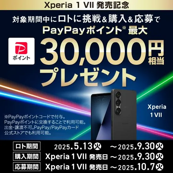 Xperia1 VII 発売記念 対象期間中にロトに挑戦＆購入＆応募で PayPayポイント※ 最大30,000円相当プレゼント ロト期間 2025.5.13(火) ～ 2025.9.30(火) 購入期間 Xperia 1 VII 発売日 ～ 2025.9.30(火) 応募期間 Xperia 1 VII 発売日 ～ 2025.10.7(火) ※PayPayポイントコードで付与。PayPayポイントに交換することで利用可能。出金・譲渡不可。PayPay／PayPayカード公式ストアでも利用可能。