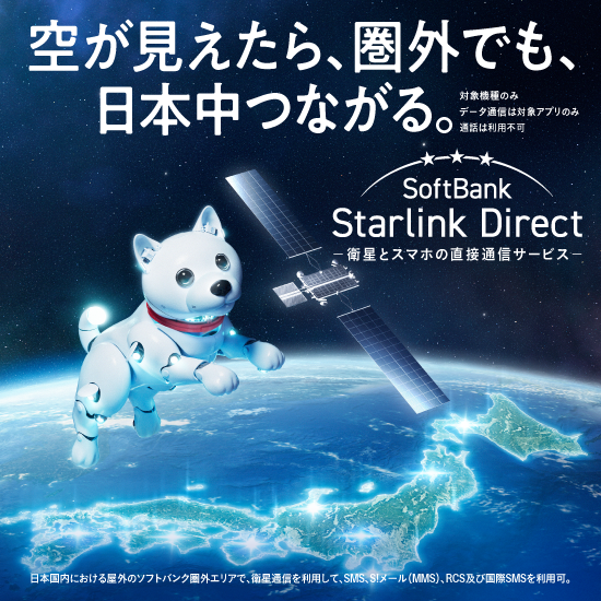 空が見えたら、圏外でも、日本中つながる。対象機種のみ データ通信は対象アプリのみ 通話は利用不可 SoftBank Starlink Direct 衛星とスマホの直接通信サービス 日本国内における屋外のソフトバンク圏外エリアで、永瀬通信を利用して、SMS、S!メール（MMS）、RCS及び国際SMSを利用可。