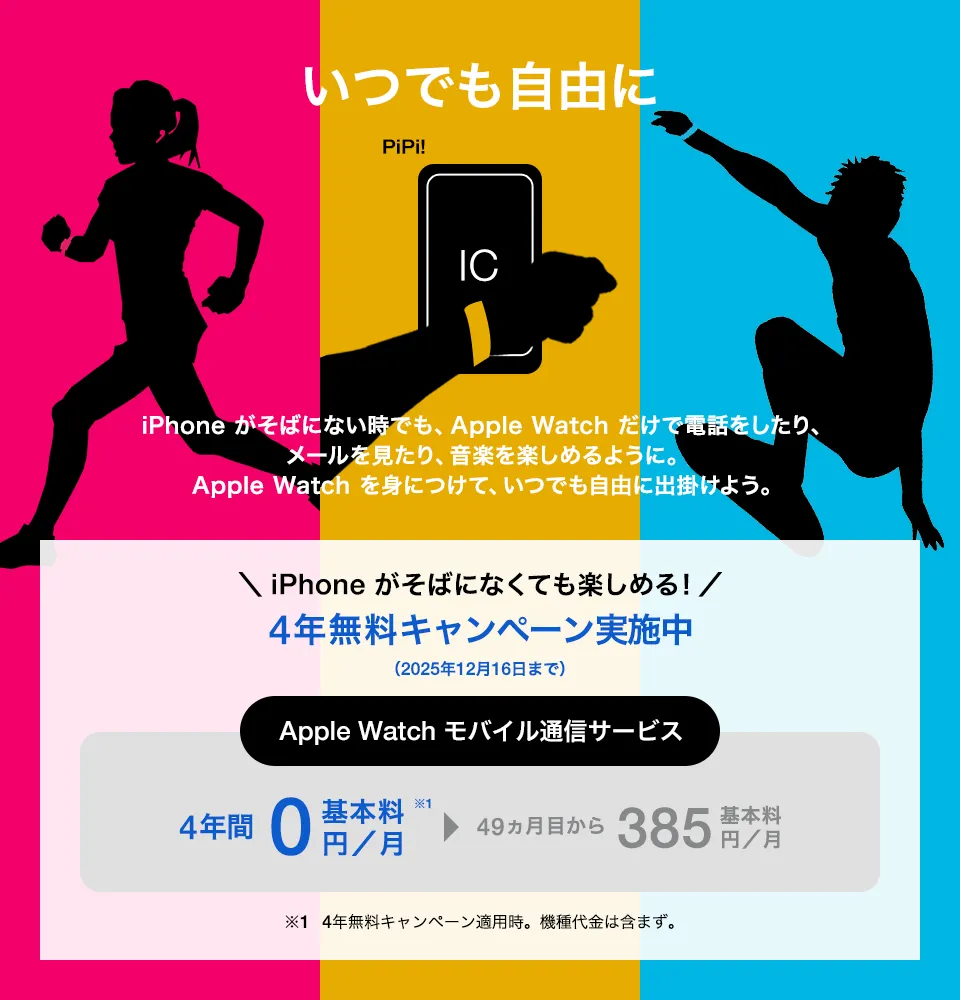 いつでも自由に iPhone がそばにない時でも、Apple Watch だけで電話をしたり、メールを見たり、音楽を楽しめるように。Apple Watch を身につけて、いつでも自由に出掛けよう。＼iPhone がなくても楽しめる!／4年無料キャンペーン実施中（2025年12月16日まで） Apple Watch モバイル通信サービス 4年間基本料0円／月※1 49か月目から基本料385円／月 ※1 4年無料キャンペーン適用時。機種代金は含まず。