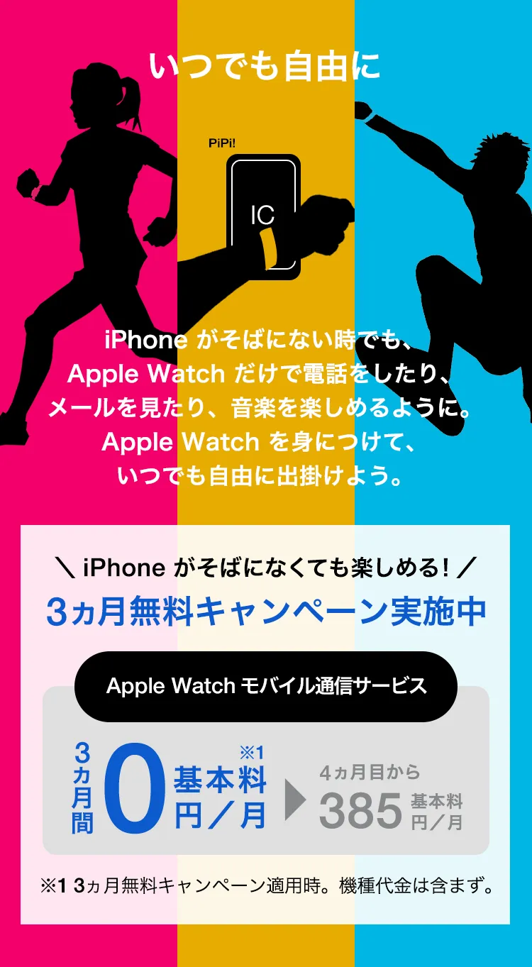 いつでも自由に iPhone がそばにない時でも、Apple Watch だけで電話をしたり、メールを見たり、音楽を楽しめるように。Apple Watch を身につけて、いつでも自由に出掛けよう。＼iPhone がなくても楽しめる!／3ヵ月無料キャンペーン実施中 Apple Watch モバイル通信サービス 3ヵ月間基本料0円／月※1 4か月目から基本料385円／月 ※1 3ヵ月無料キャンペーン適用時。機種代金は含まず。