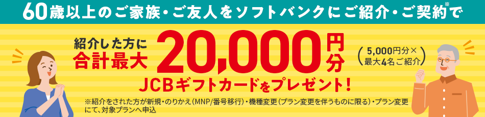 60歳以上のご家族・ご友人をソフトバンクにご紹介・ご契約で紹介した方に合計最大20,000円分JCBギフトカードをプレゼント！(5,000円分×最大4名ご紹介) ※紹介された方が新規・のりかえ(MNP/番号発行)・機種変更(プラン変更を伴うものに限る)・プラン変更にて、対象プランへ申込