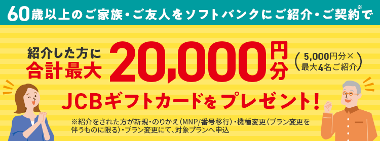 60歳以上のご家族・ご友人をソフトバンクにご紹介・ご契約で紹介した方に合計最大20,000円分JCBギフトカードをプレゼント！(5,000円分×最大4名ご紹介) ※紹介された方が新規・のりかえ(MNP/番号発行)・機種変更(プラン変更を伴うものに限る)・プラン変更にて、対象プランへ申込