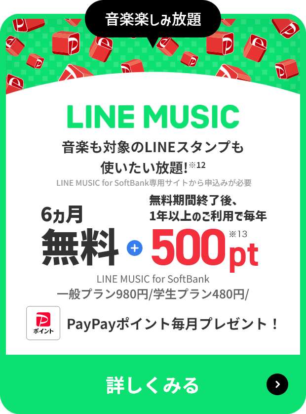 音楽楽しみ放題 LINE MUSIC 音楽も対象のLINEスタンプも使いたい放題！※12 LINE MUSIC for SoftBank専用サイトから申し込みが必要 6ヶ月無料＋無料期間終了後、1年以上のご利用で毎年500pt※13 LINE MUSIC for SoftBank 一般プラン980円/学生プラン480円 PayPayポイント毎月プレゼント！ 詳しくみる