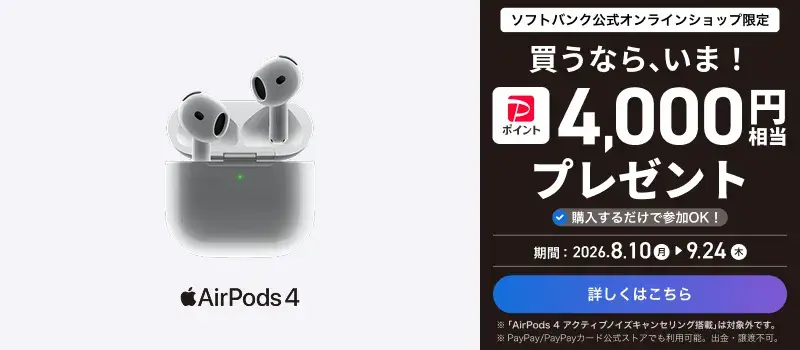 ソフトバンク公式オンラインショップ限定 買うなら、今！ PayPayポイント4000円相当プレゼント 購入するだけで参加OK! 期間：2026.8.10月 → 9.24木 詳しくはこちら ※「AirPods 4 アクティブノイズキャンセリング搭載」は対象外です。 ※PayPay/PayPayカード公式ストアでも利用可能。出金・譲渡不可。