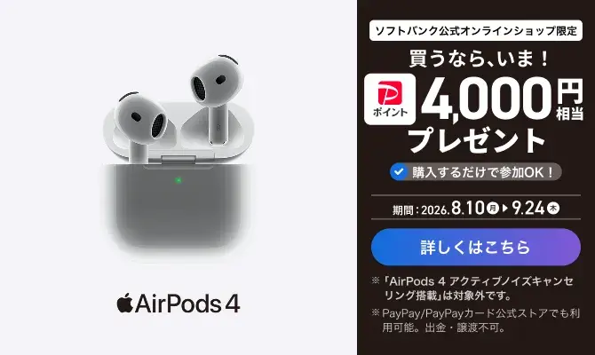 ソフトバンク公式オンラインショップ限定 買うなら、今！ PayPayポイント4000円相当プレゼント 購入するだけで参加OK! 期間：2026.8.10月 → 9.24木 詳しくはこちら ※「AirPods 4 アクティブノイズキャンセリング搭載」は対象外です。 ※PayPay/PayPayカード公式ストアでも利用可能。出金・譲渡不可。