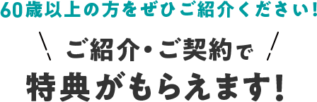 60歳以上の方をぜひご紹介ください！ご紹介・ご契約で特典がもらえます！